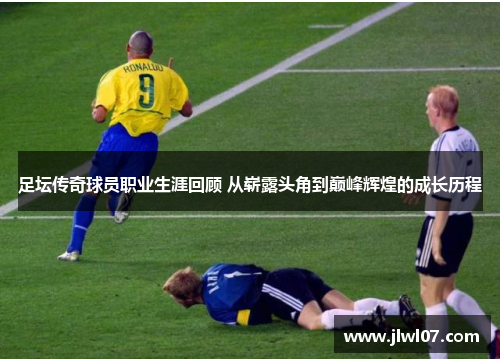 足坛传奇球员职业生涯回顾 从崭露头角到巅峰辉煌的成长历程