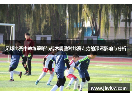 足球比赛中教练策略与战术调整对比赛走势的深远影响与分析